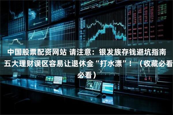 中国股票配资网站 请注意：银发族存钱避坑指南，五大理财误区容易让退休金“打水漂”！（收藏必看）