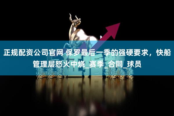 正规配资公司官网 保罗最后一季的强硬要求，快船管理层怒火中烧_赛季_合同_球员