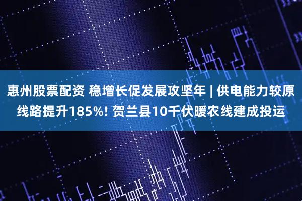 惠州股票配资 稳增长促发展攻坚年 | 供电能力较原线路提升185%! 贺兰县10千伏暖农线建成投运