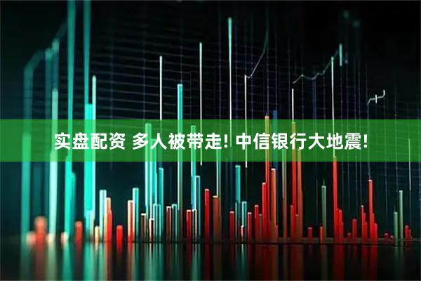 实盘配资 多人被带走! 中信银行大地震!