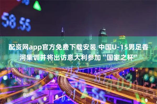 配资网app官方免费下载安装 中国U-15男足香河集训并将出访意大利参加“国家之杯”