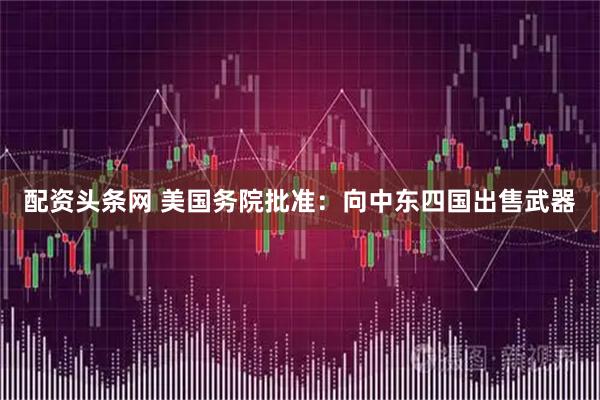 配资头条网 美国务院批准：向中东四国出售武器