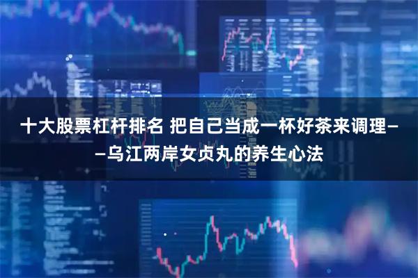 十大股票杠杆排名 把自己当成一杯好茶来调理——乌江两岸女贞丸的养生心法