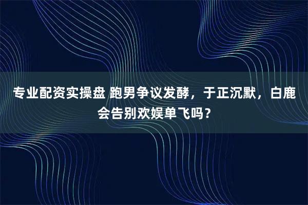 专业配资实操盘 跑男争议发酵，于正沉默，白鹿会告别欢娱单飞吗？